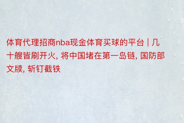 体育代理招商nba现金体育买球的平台 | 几十艘皆刷开火, 将中国堵在第一岛链, 国防部文牍, 斩钉截铁