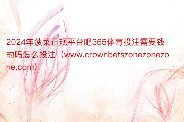 2024年菠菜正规平台吧365体育投注需要钱的吗怎么投注（www.crownbetszonezonezone.com）