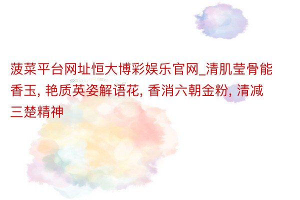 菠菜平台网址恒大博彩娱乐官网_清肌莹骨能香玉, 艳质英姿解语花, 香消六朝金粉, 清减三楚精神