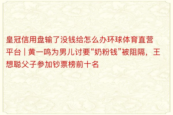 皇冠信用盘输了没钱给怎么办环球体育直营平台 | 黄一鸣为男儿讨要“奶粉钱”被阻隔，王想聪父子参加钞票榜前十名