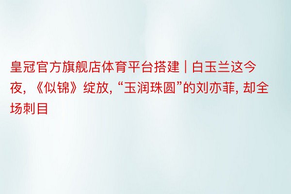 皇冠官方旗舰店体育平台搭建 | 白玉兰这今夜, 《似锦》绽放, “玉润珠圆”的刘亦菲, 却全场刺目