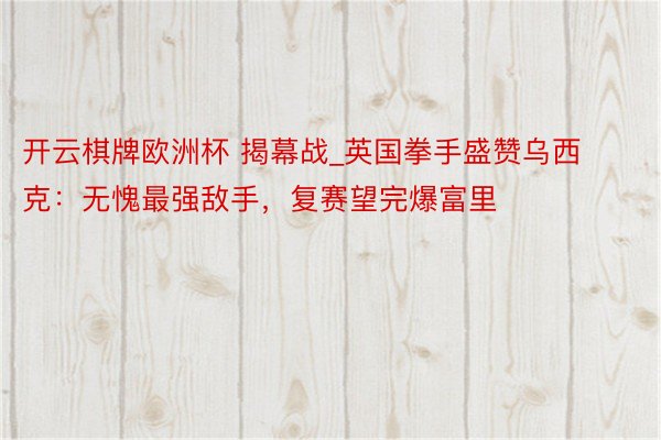 开云棋牌欧洲杯 揭幕战_英国拳手盛赞乌西克：无愧最强敌手，复赛望完爆富里