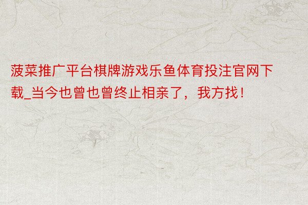 菠菜推广平台棋牌游戏乐鱼体育投注官网下载_当今也曾也曾终止相亲了，我方找！