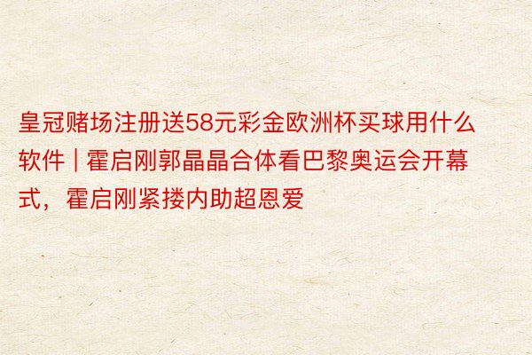 皇冠赌场注册送58元彩金欧洲杯买球用什么软件 | 霍启刚郭晶晶合体看巴黎奥运会开幕式，霍启刚紧搂内助超恩爱