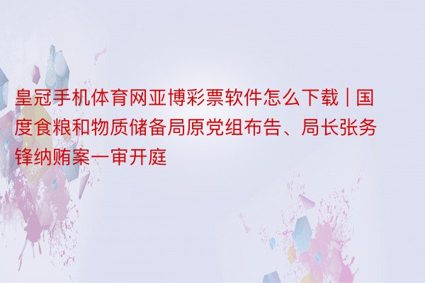 皇冠手机体育网亚博彩票软件怎么下载 | 国度食粮和物质储备局原党组布告、局长张务锋纳贿案一审开庭