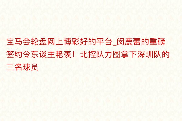 宝马会轮盘网上博彩好的平台_闵鹿蕾的重磅签约令东谈主艳羡！北控队力图拿下深圳队的三名球员