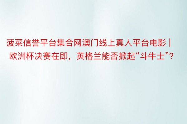 菠菜信誉平台集合网澳门线上真人平台电影 | 欧洲杯决赛在即，英格兰能否掀起“斗牛士”？