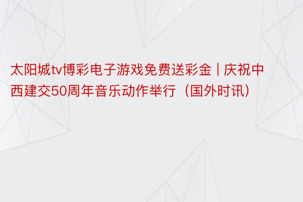 太阳城tv博彩电子游戏免费送彩金 | 庆祝中西建交50周年音乐动作举行（国外时讯）