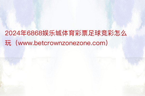 2024年6868娱乐城体育彩票足球竞彩怎么玩（www.betcrownzonezone.com）