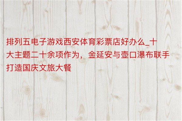 排列五电子游戏西安体育彩票店好办么_十大主题二十余项作为，金延安与壶口瀑布联手打造国庆文旅大餐