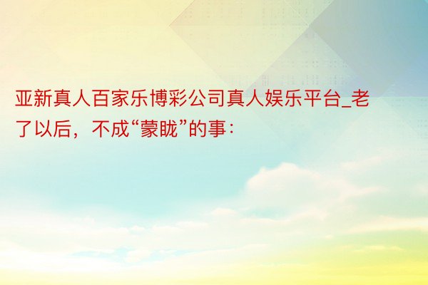 亚新真人百家乐博彩公司真人娱乐平台_老了以后，不成“蒙眬”的事：