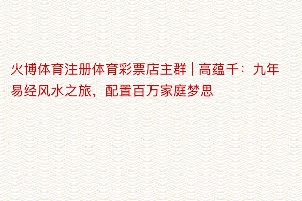 火博体育注册体育彩票店主群 | 高蕴千：九年易经风水之旅，配置百万家庭梦思
