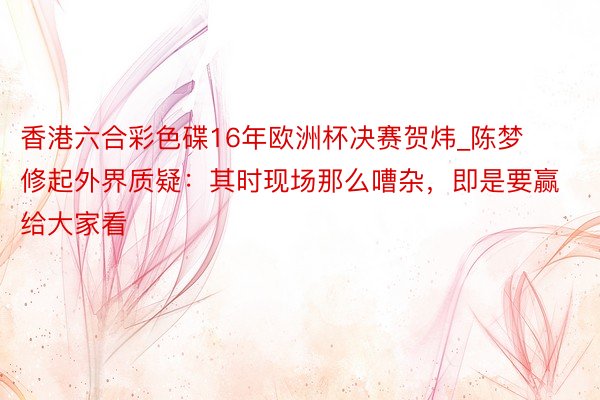 香港六合彩色碟16年欧洲杯决赛贺炜_陈梦修起外界质疑：其时现场那么嘈杂，即是要赢给大家看
