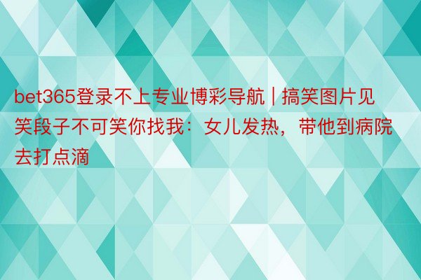 bet365登录不上专业博彩导航 | 搞笑图片见笑段子不可笑你找我：女儿发热，带他到病院去打点滴