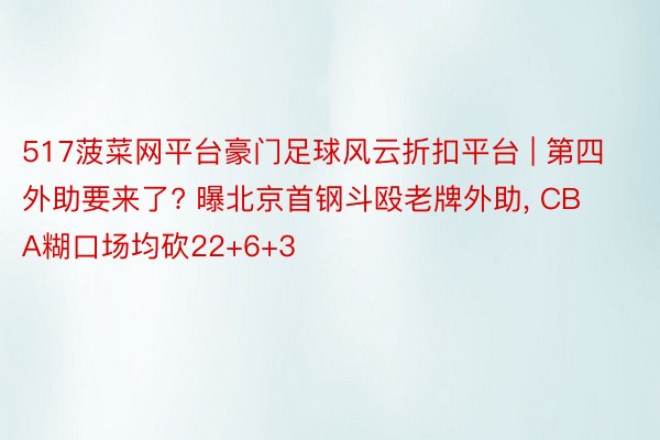 517菠菜网平台豪门足球风云折扣平台 | 第四外助要来了? 曝北京首钢斗殴老牌外助, CBA糊口场均砍22+6+3