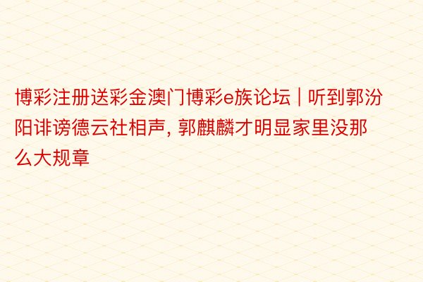 博彩注册送彩金澳门博彩e族论坛 | 听到郭汾阳诽谤德云社相声, 郭麒麟才明显家里没那么大规章