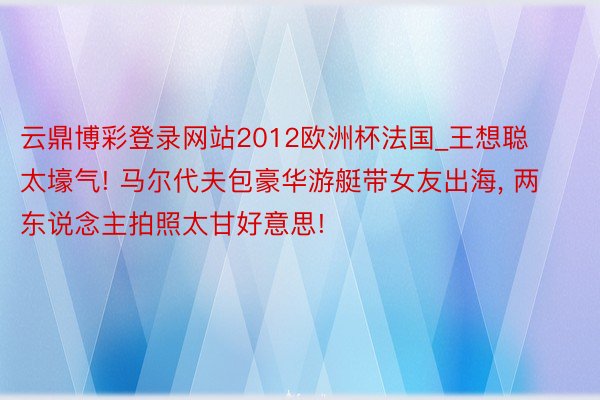 云鼎博彩登录网站2012欧洲杯法国_王想聪太壕气! 马尔代夫包豪华游艇带女友出海, 两东说念主拍照太甘好意思!