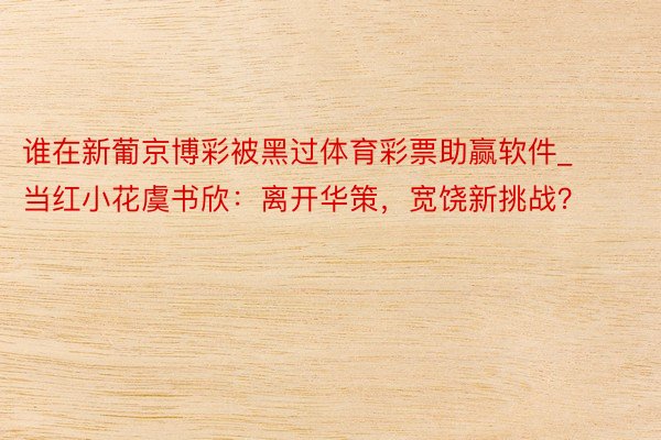 谁在新葡京博彩被黑过体育彩票助赢软件_当红小花虞书欣：离开华策，宽饶新挑战？