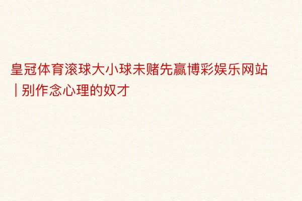 皇冠体育滚球大小球未赌先赢博彩娱乐网站 | 别作念心理的奴才