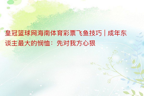 皇冠篮球网海南体育彩票飞鱼技巧 | 成年东谈主最大的悯恤：先对我方心狠