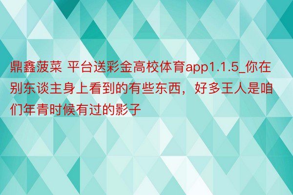 鼎鑫菠菜 平台送彩金高校体育app1.1.5_你在别东谈主身上看到的有些东西，好多王人是咱们年青时候有过的影子