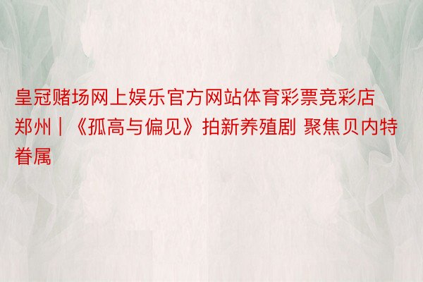 皇冠赌场网上娱乐官方网站体育彩票竞彩店郑州 | 《孤高与偏见》拍新养殖剧 聚焦贝内特眷属