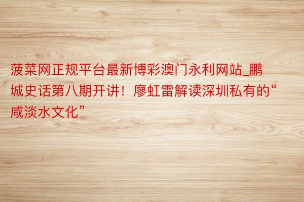 菠菜网正规平台最新博彩澳门永利网站_鹏城史话第八期开讲！廖虹雷解读深圳私有的“咸淡水文化”