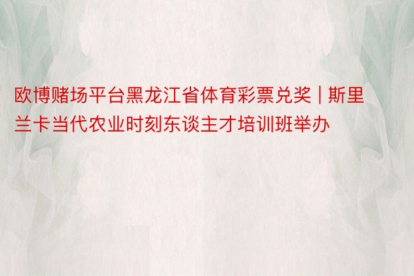 欧博赌场平台黑龙江省体育彩票兑奖 | 斯里兰卡当代农业时刻东谈主才培训班举办