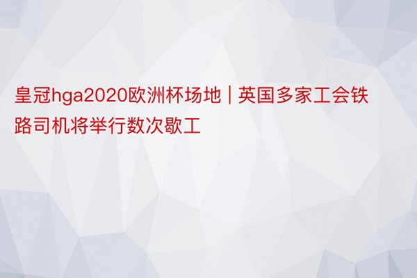皇冠hga2020欧洲杯场地 | 英国多家工会铁路司机将举行数次歇工